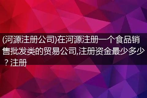 (河源注册公司)在河源注册一个食品销售批发类的贸易公司,注册资金最少多少？注册