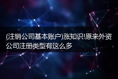 (注销公司基本账户)涨知识!原来外资公司注册类型有这么多