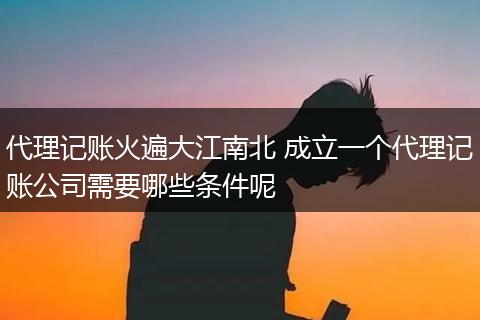 代理记账火遍大江南北 成立一个代理记账公司需要哪些条件呢