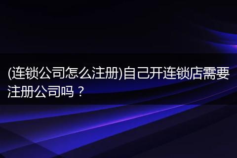 (连锁公司怎么注册)自己开连锁店需要注册公司吗?