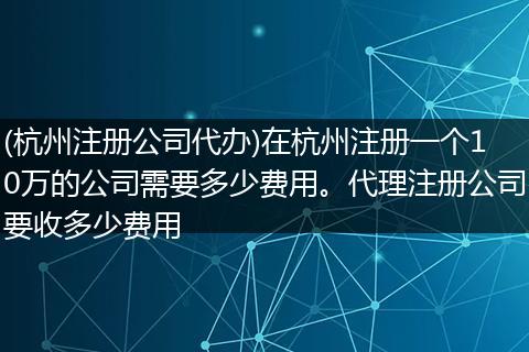 (杭州注册公司代办)在杭州注册一个10万的公司需要多少费用。代理注册公司要收多少费用