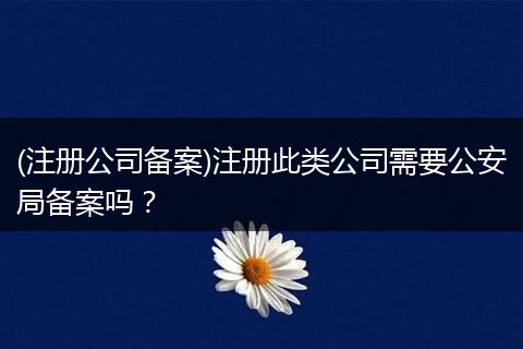 (注册公司备案)注册此类公司需要公安局备案吗？