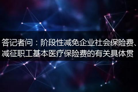 答记者问：阶段性减免企业社会保险费、减征职工基本医疗保险费的有关具体贯