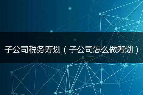 子公司税务筹划（子公司怎么做筹划）