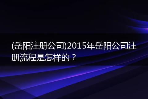 (岳阳注册公司)2015年岳阳公司注册流程是怎样的？