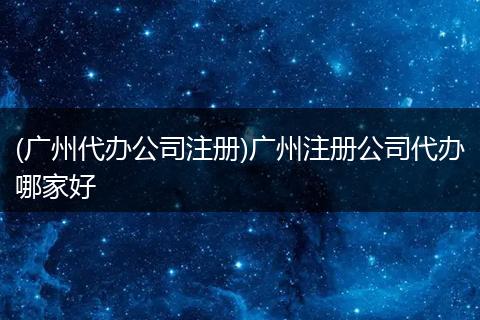 (广州代办公司注册)广州注册公司代办哪家好