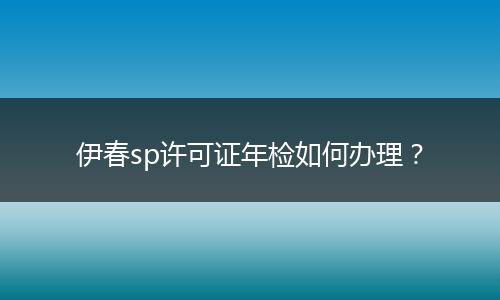 伊春sp许可证年检如何办理？