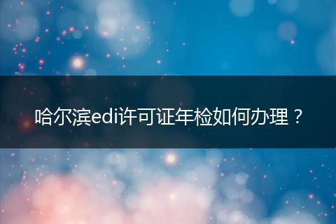 哈尔滨edi许可证年检如何办理？