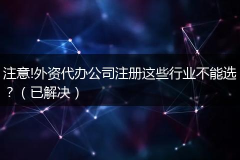 注意!外资代办公司注册这些行业不能选？（已解决）