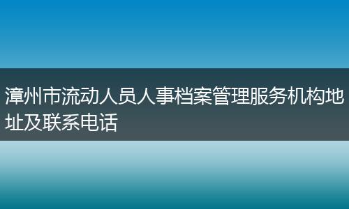 漳州市流动人员人事档案管理服务机构地址及联系电话
