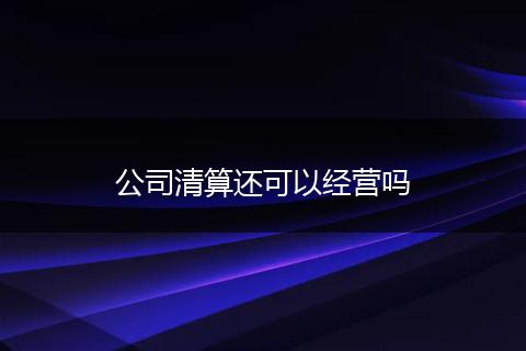 公司清算还可以经营吗