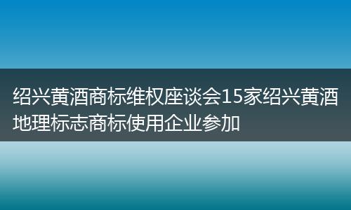 绍兴黄酒商标维权座谈会15家绍兴黄酒地理标志商标使用企业参加