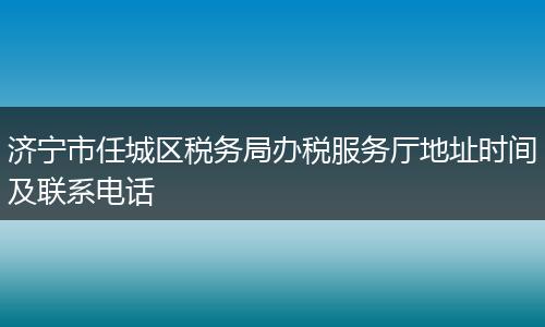 济宁市任城区税务局办税服务厅地址时间及联系电话