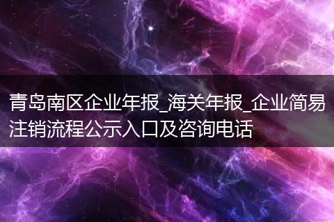 青岛南区企业年报_海关年报_企业简易注销流程公示入口及咨询电话