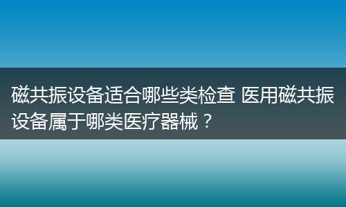 磁共振设备适合哪些类检查 医用磁共振设备属于哪类医疗器械？