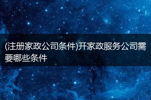 (注册家政公司条件)开家政服务公司需要哪些条件