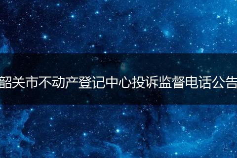 韶关市不动产登记中心投诉监督电话公告
