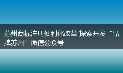 苏州商标注册便利化改革 探索开发“品牌苏州”微信公众号