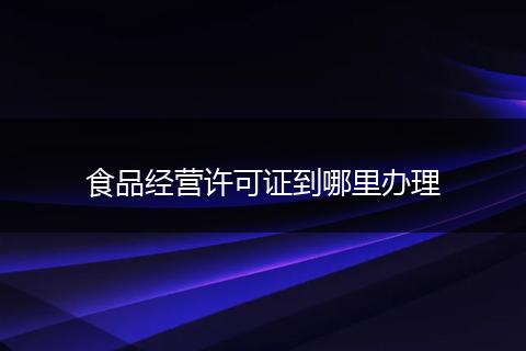 食品经营许可证到哪里办理