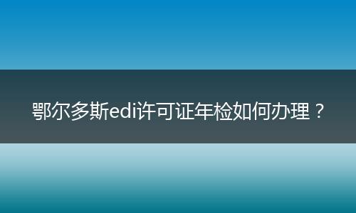 鄂尔多斯edi许可证年检如何办理？
