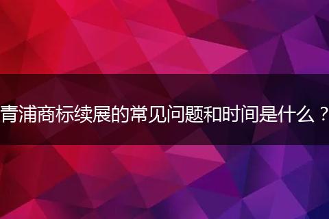 青浦商标续展的常见问题和时间是什么?