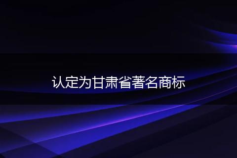 认定为甘肃省著名商标