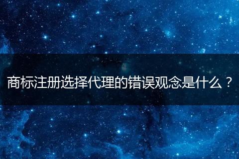 商标注册选择代理的错误观念是什么?