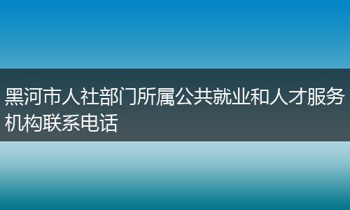 黑河市人社部门所属公共就业和人才服务机构联系电话