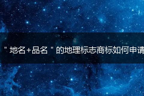 ＂地名+品名＂的地理标志商标如何申请