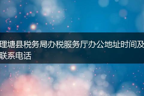 理塘县税务局办税服务厅办公地址时间及联系电话