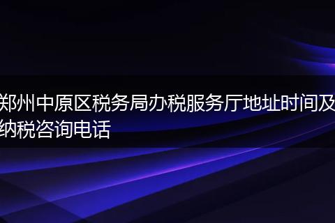 郑州中原区税务局办税服务厅地址时间及纳税咨询电话