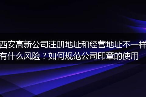 西安高新公司注册地址和经营地址不一样有什么风险？如何规范公司印章的使用