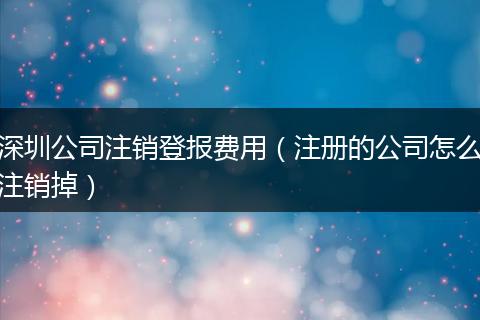深圳公司注销登报费用（注册的公司怎么注销掉）