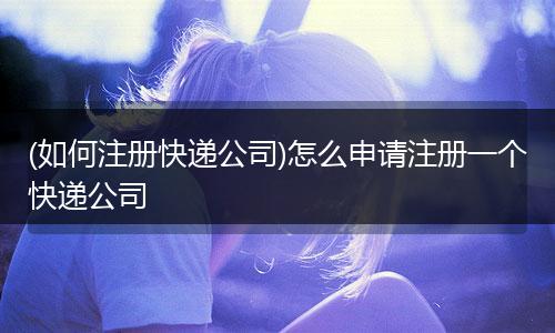 (如何注册快递公司)怎么申请注册一个快递公司