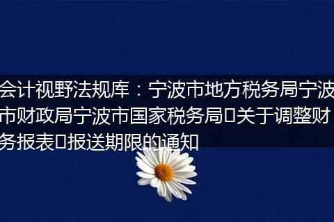 会计视野法规库：宁波市地方税务局宁波市财政局宁波市国家税务局‍关于调整财务报表​报送期限的通知