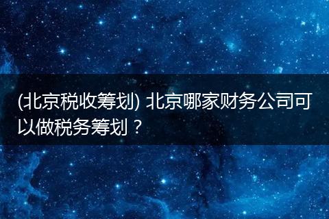 (北京税收筹划) 北京哪家财务公司可以做税务筹划？