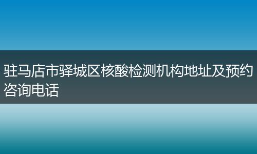 驻马店市驿城区核酸检测机构地址及预约咨询电话