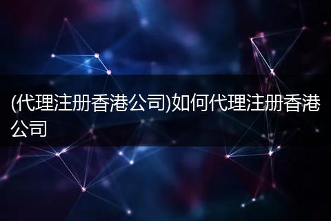 (代理注册香港公司)如何代理注册香港公司