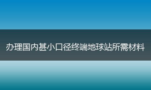 办理国内甚小口径终端地球站所需材料