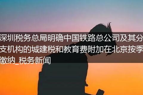 深圳税务总局明确中国铁路总公司及其分支机构的城建税和教育费附加在北京按季缴纳_税务新闻