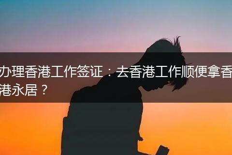 办理香港工作签证:去香港工作顺便拿香港永居?