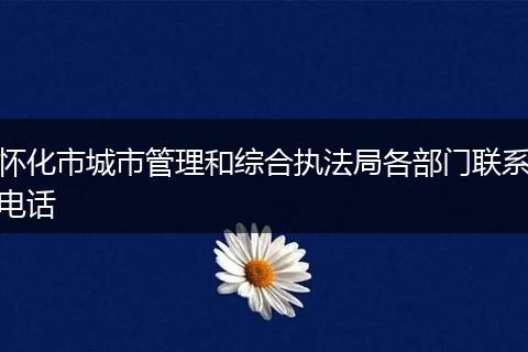 怀化市城市管理和综合执法局各部门联系电话