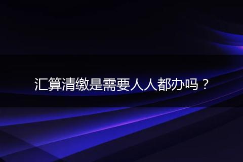 汇算清缴是需要人人都办吗？