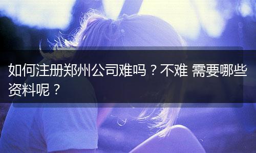如何注册郑州公司难吗？不难 需要哪些资料呢？