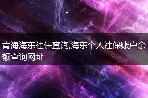 青海海东社保查询,海东个人社保账户余额查询网址