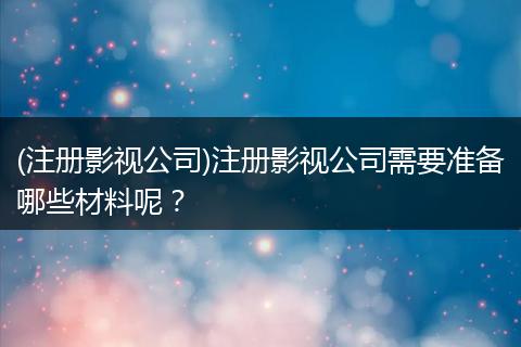 (注册影视公司)注册影视公司需要准备哪些材料呢？