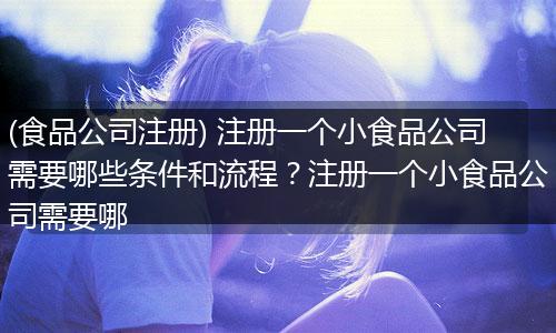 (食品公司注册) 注册一个小食品公司需要哪些条件和流程？注册一个小食品公司需要哪