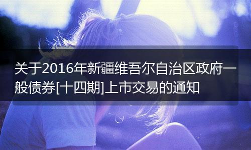 关于2016年新疆维吾尔自治区政府一般债券[十四期]上市交易的通知