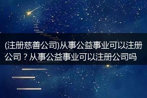(注册慈善公司)从事公益事业可以注册公司？从事公益事业可以注册公司吗