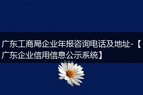 广东工商局企业年报咨询电话及地址-【广东企业信用信息公示系统】
